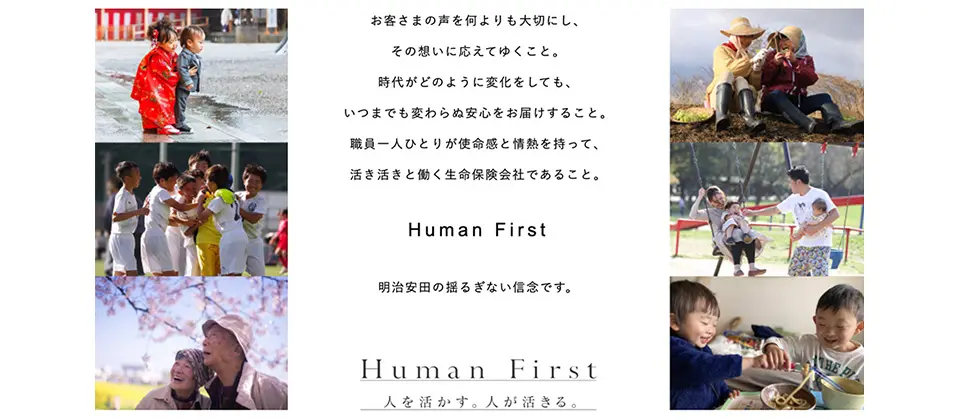 お客さまの声を何よりも大切にし、その想いに応えてゆくこと。時代がどのように変化しても、いつまでも変わらぬ安心をお届けすること。職員一人ひとりが使命感と情熱を持って、活き活きと働く生命保険会社であること。Human First 明治安田生命の揺るぎない信念です。